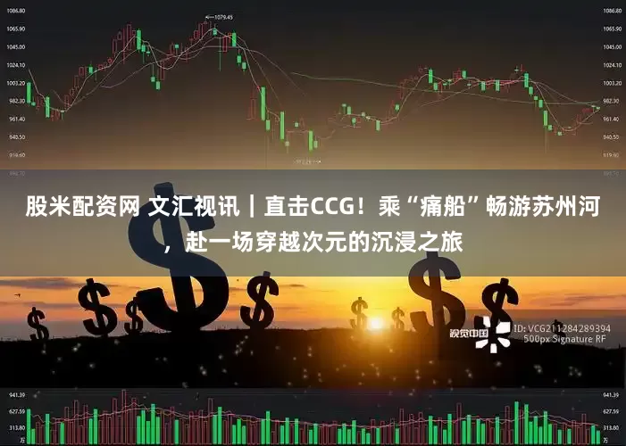 股米配资网 文汇视讯｜直击CCG！乘“痛船”畅游苏州河，赴一场穿越次元的沉浸之旅