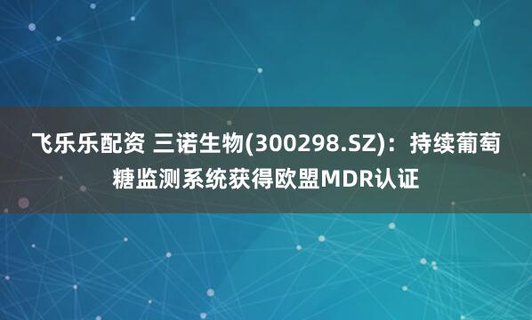 飞乐乐配资 三诺生物(300298.SZ)：持续葡萄糖监测系统获得欧盟MDR认证