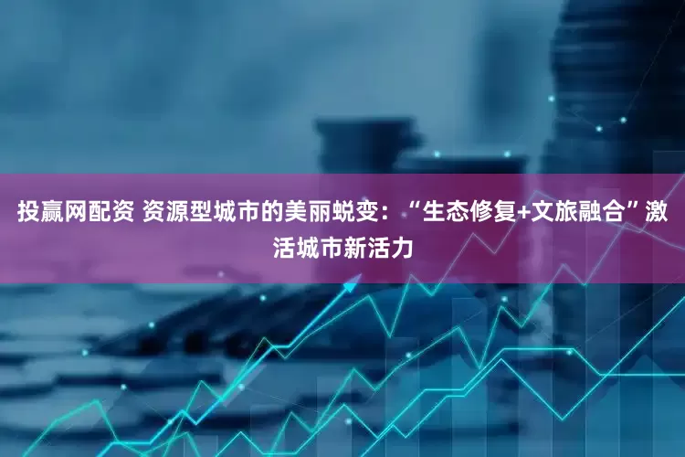 投赢网配资 资源型城市的美丽蜕变：“生态修复+文旅融合”激活城市新活力
