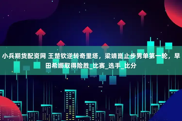 小兵期货配资网 王楚钦逆转奇里塔，梁靖崑止步男单第一轮，早田希娜取得险胜_比赛_选手_比分