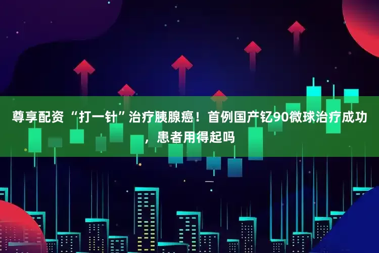 尊享配资 “打一针”治疗胰腺癌！首例国产钇90微球治疗成功，患者用得起吗