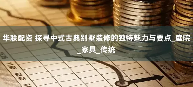 华联配资 探寻中式古典别墅装修的独特魅力与要点_庭院_家具_传统