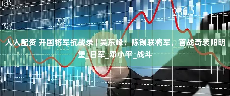 人人配资 开国将军抗战录 | 吴东峰：陈锡联将军，首战奇袭阳明堡_日军_邓小平_战斗