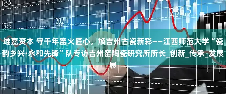 维嘉资本 守千年窑火匠心，焕吉州古瓷新彩——江西师范大学“瓷韵乡兴·永和先锋”队专访吉州窑陶瓷研究所所长_创新_传承_发展