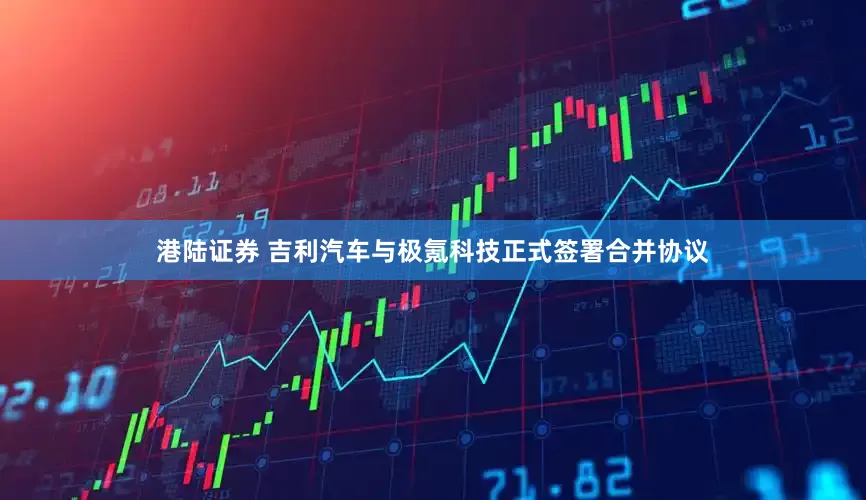 港陆证券 吉利汽车与极氪科技正式签署合并协议