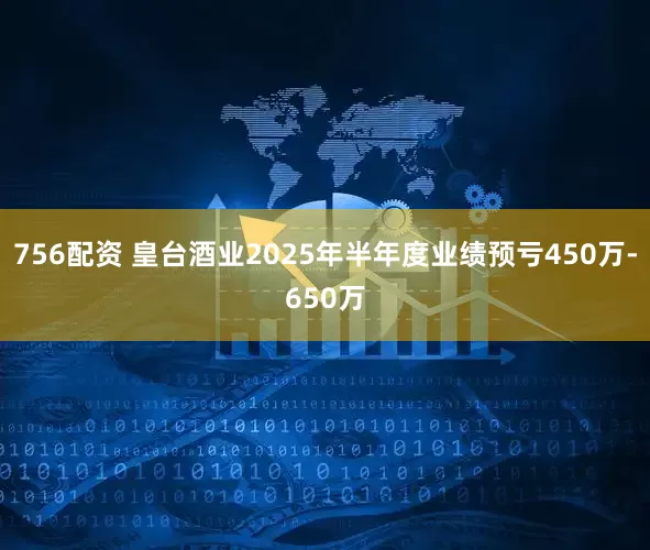 756配资 皇台酒业2025年半年度业绩预亏450万-650万