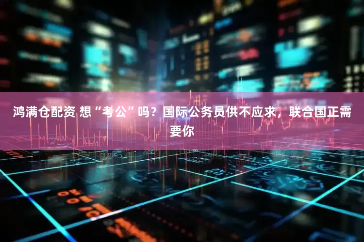 鸿满仓配资 想“考公”吗？国际公务员供不应求，联合国正需要你