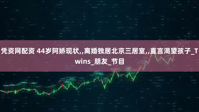 凭资网配资 44岁阿娇现状,,离婚独居北京三居室,,直言渴望孩子_Twins_朋友_节目