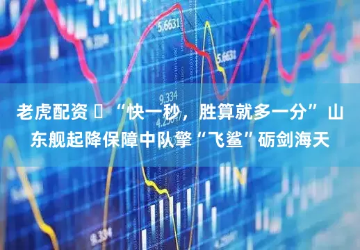 老虎配资 ‌“快一秒，胜算就多一分” 山东舰起降保障中队擎“飞鲨”砺剑海天