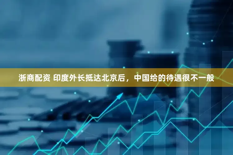 浙商配资 印度外长抵达北京后，中国给的待遇很不一般