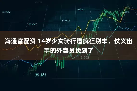 海通富配资 14岁少女骑行遭疯狂别车，仗义出手的外卖员找到了