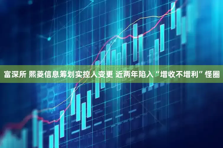 富深所 熙菱信息筹划实控人变更 近两年陷入“增收不增利”怪圈