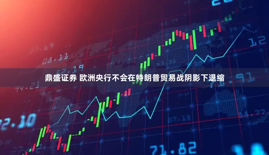 鼎盛证券 欧洲央行不会在特朗普贸易战阴影下退缩