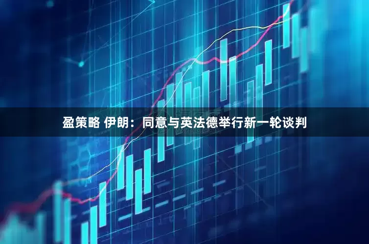 盈策略 伊朗：同意与英法德举行新一轮谈判