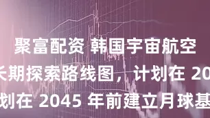 聚富配资 韩国宇宙航空厅制定长期探索路线图，计划在 2045 年前建立月球基地