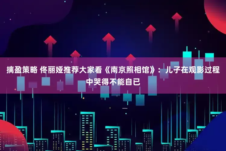摛盈策略 佟丽娅推荐大家看《南京照相馆》：儿子在观影过程中哭得不能自已