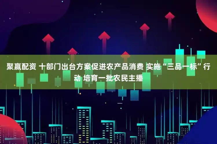 聚赢配资 十部门出台方案促进农产品消费 实施“三品一标”行动 培育一批农民主播