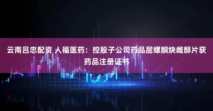 云南吕忠配资 人福医药：控股子公司药品屈螺酮炔雌醇片获药品注册证书