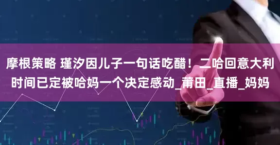 摩根策略 瑾汐因儿子一句话吃醋！二哈回意大利时间已定被哈妈一个决定感动_莆田_直播_妈妈