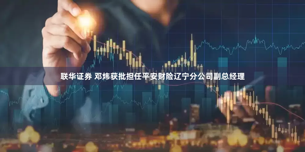 联华证券 邓炜获批担任平安财险辽宁分公司副总经理