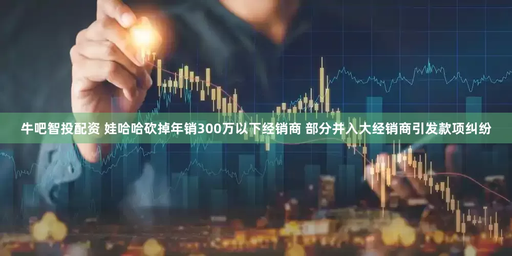 牛吧智投配资 娃哈哈砍掉年销300万以下经销商 部分并入大经销商引发款项纠纷