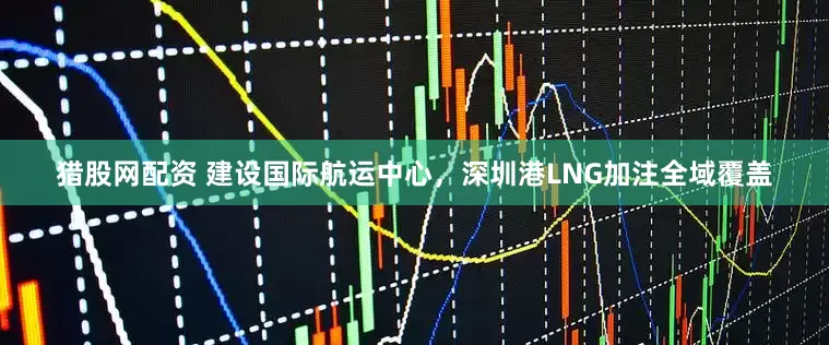 猎股网配资 建设国际航运中心，深圳港LNG加注全域覆盖