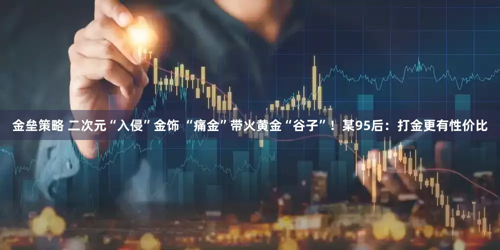 金垒策略 二次元“入侵”金饰 “痛金”带火黄金“谷子”！某95后：打金更有性价比