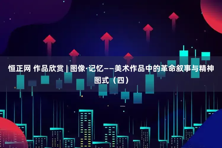 恒正网 作品欣赏 | 图像·记忆——美术作品中的革命叙事与精神图式（四）