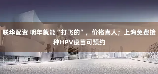 联华配资 明年就能“打飞的”，价格喜人；上海免费接种HPV疫苗可预约