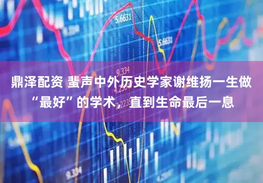 鼎泽配资 蜚声中外历史学家谢维扬一生做“最好”的学术，直到生命最后一息