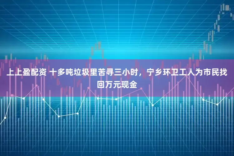 上上盈配资 十多吨垃圾里苦寻三小时,宁乡环卫工人为市民找回万元现金