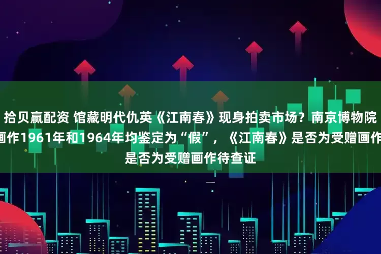 拾贝赢配资 馆藏明代仇英《江南春》现身拍卖市场？南京博物院：5幅画作1961年和1964年均鉴定为“假”，《江南春》是否为受赠画作待查证