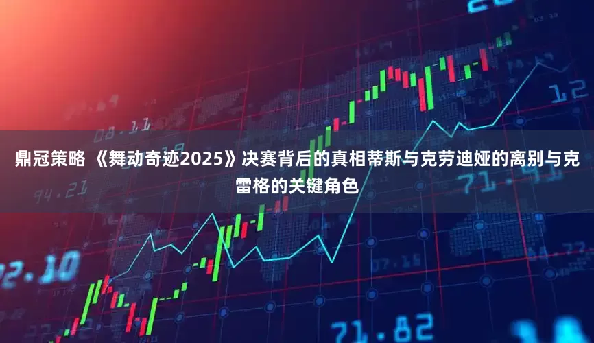 鼎冠策略 《舞动奇迹2025》决赛背后的真相蒂斯与克劳迪娅的离别与克雷格的关键角色