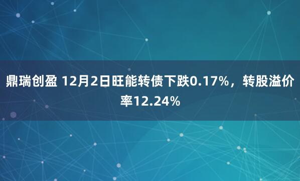 鼎瑞创盈 12月2日旺能转债下跌0.17%，转股溢价率12.24%