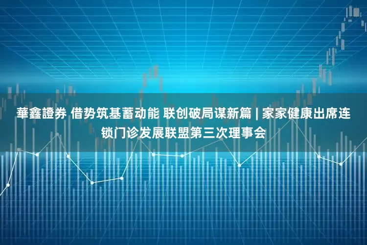 華鑫證券 借势筑基蓄动能 联创破局谋新篇 | 家家健康出席连锁门诊发展联盟第三次理事会