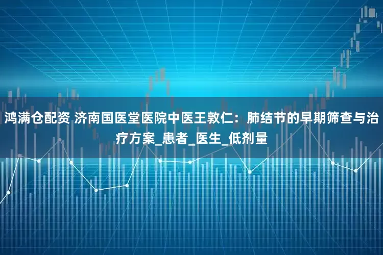 鸿满仓配资 济南国医堂医院中医王敦仁：肺结节的早期筛查与治疗方案_患者_医生_低剂量