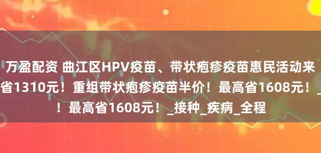 万盈配资 曲江区HPV疫苗、带状疱疹疫苗惠民活动来了！九价HPV直省1310元！重组带状疱疹疫苗半价！最高省1608元！_接种_疾病_全程